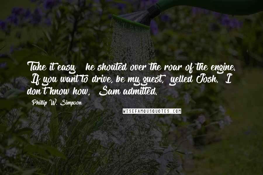 Phillip W. Simpson Quotes: Take it easy!" he shouted over the roar of the engine. "If you want to drive, be my guest," yelled Josh. "I don't know how," Sam admitted.