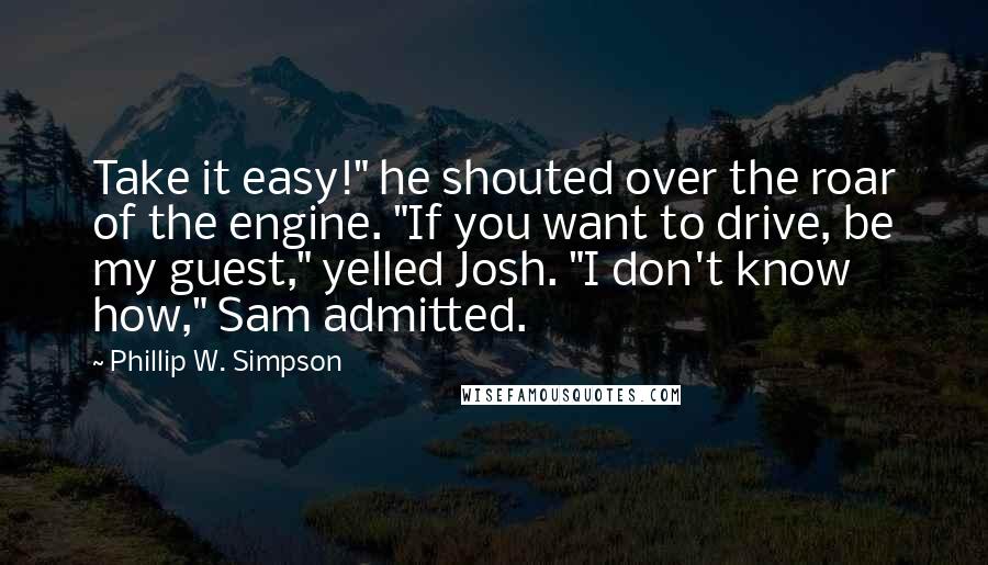 Phillip W. Simpson Quotes: Take it easy!" he shouted over the roar of the engine. "If you want to drive, be my guest," yelled Josh. "I don't know how," Sam admitted.