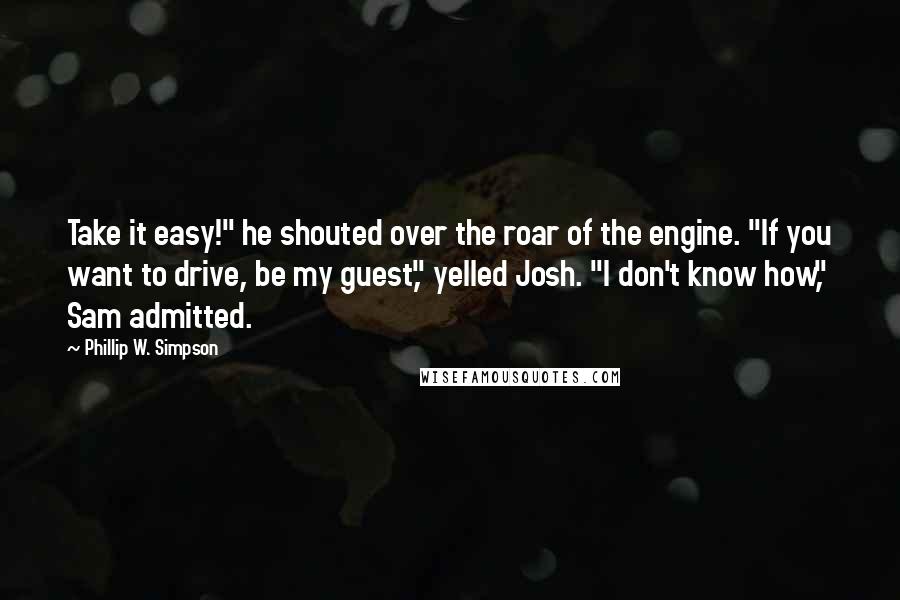 Phillip W. Simpson Quotes: Take it easy!" he shouted over the roar of the engine. "If you want to drive, be my guest," yelled Josh. "I don't know how," Sam admitted.