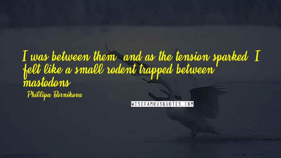 Phillipa Bornikova Quotes: I was between them, and as the tension sparked, I felt like a small rodent trapped between mastodons.