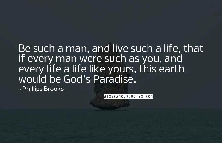 Phillips Brooks Quotes: Be such a man, and live such a life, that if every man were such as you, and every life a life like yours, this earth would be God's Paradise.