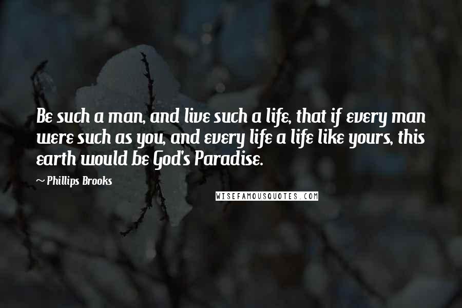 Phillips Brooks Quotes: Be such a man, and live such a life, that if every man were such as you, and every life a life like yours, this earth would be God's Paradise.