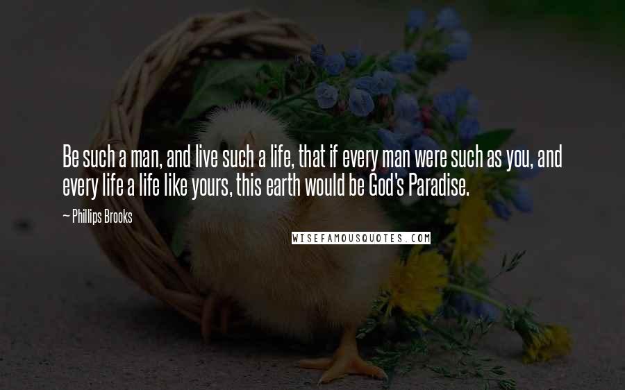 Phillips Brooks Quotes: Be such a man, and live such a life, that if every man were such as you, and every life a life like yours, this earth would be God's Paradise.