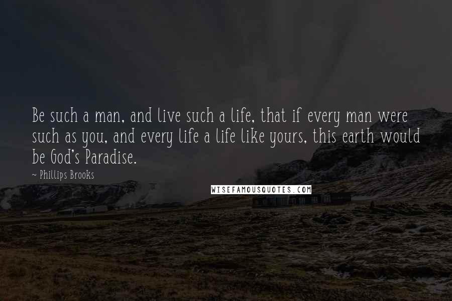 Phillips Brooks Quotes: Be such a man, and live such a life, that if every man were such as you, and every life a life like yours, this earth would be God's Paradise.