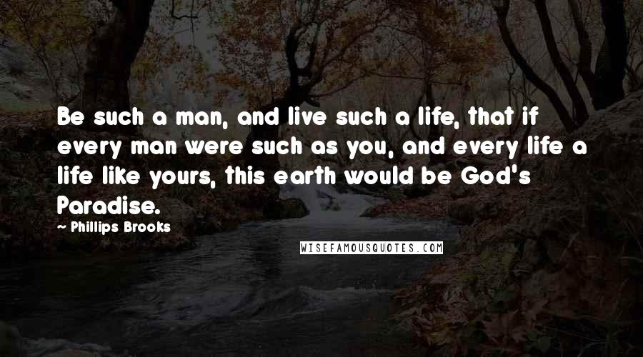 Phillips Brooks Quotes: Be such a man, and live such a life, that if every man were such as you, and every life a life like yours, this earth would be God's Paradise.