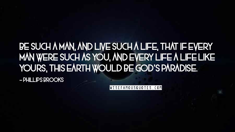 Phillips Brooks Quotes: Be such a man, and live such a life, that if every man were such as you, and every life a life like yours, this earth would be God's Paradise.