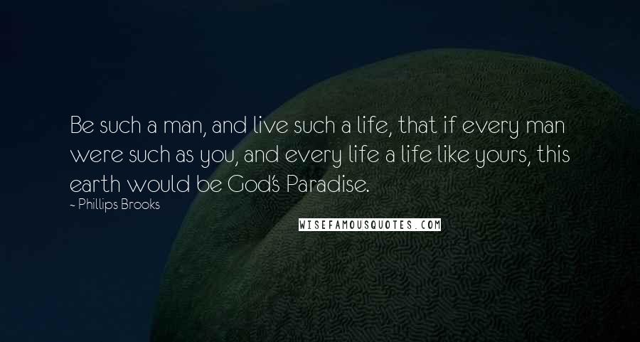 Phillips Brooks Quotes: Be such a man, and live such a life, that if every man were such as you, and every life a life like yours, this earth would be God's Paradise.