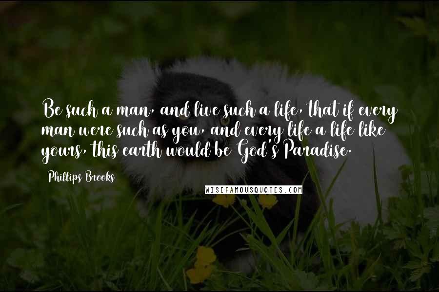 Phillips Brooks Quotes: Be such a man, and live such a life, that if every man were such as you, and every life a life like yours, this earth would be God's Paradise.