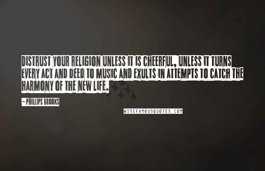 Phillips Brooks Quotes: Distrust your religion unless it is cheerful, unless it turns every act and deed to music and exults in attempts to catch the harmony of the new life.