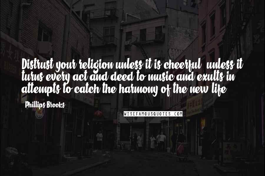 Phillips Brooks Quotes: Distrust your religion unless it is cheerful, unless it turns every act and deed to music and exults in attempts to catch the harmony of the new life.