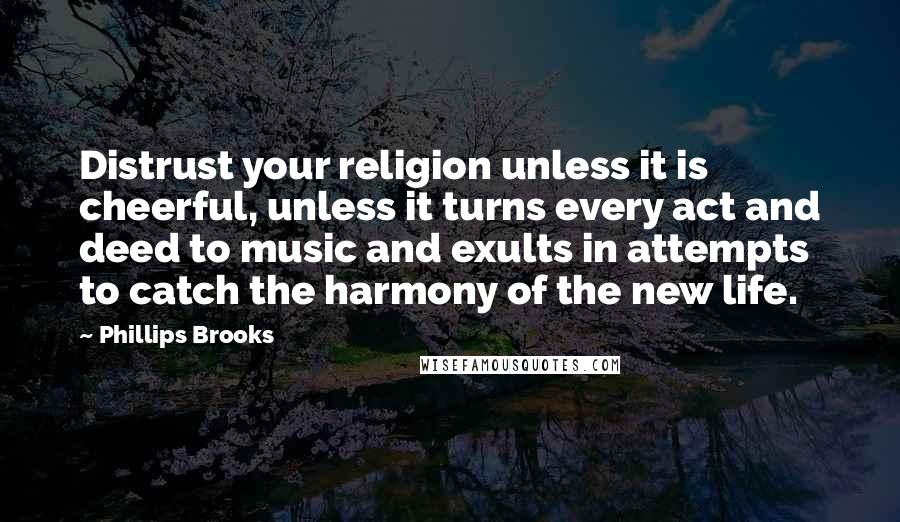 Phillips Brooks Quotes: Distrust your religion unless it is cheerful, unless it turns every act and deed to music and exults in attempts to catch the harmony of the new life.