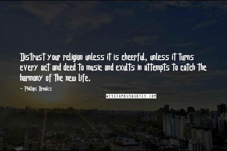 Phillips Brooks Quotes: Distrust your religion unless it is cheerful, unless it turns every act and deed to music and exults in attempts to catch the harmony of the new life.