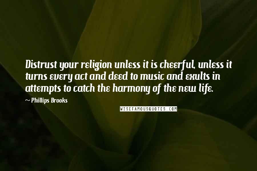 Phillips Brooks Quotes: Distrust your religion unless it is cheerful, unless it turns every act and deed to music and exults in attempts to catch the harmony of the new life.