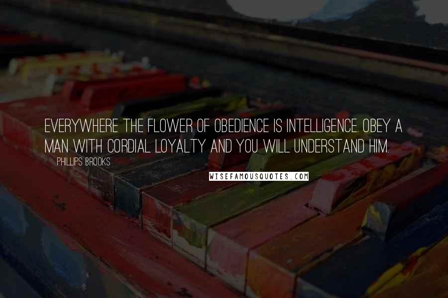 Phillips Brooks Quotes: Everywhere the flower of obedience is intelligence. Obey a man with cordial loyalty and you will understand him.