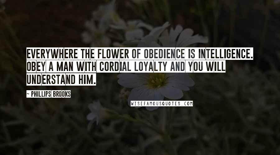 Phillips Brooks Quotes: Everywhere the flower of obedience is intelligence. Obey a man with cordial loyalty and you will understand him.