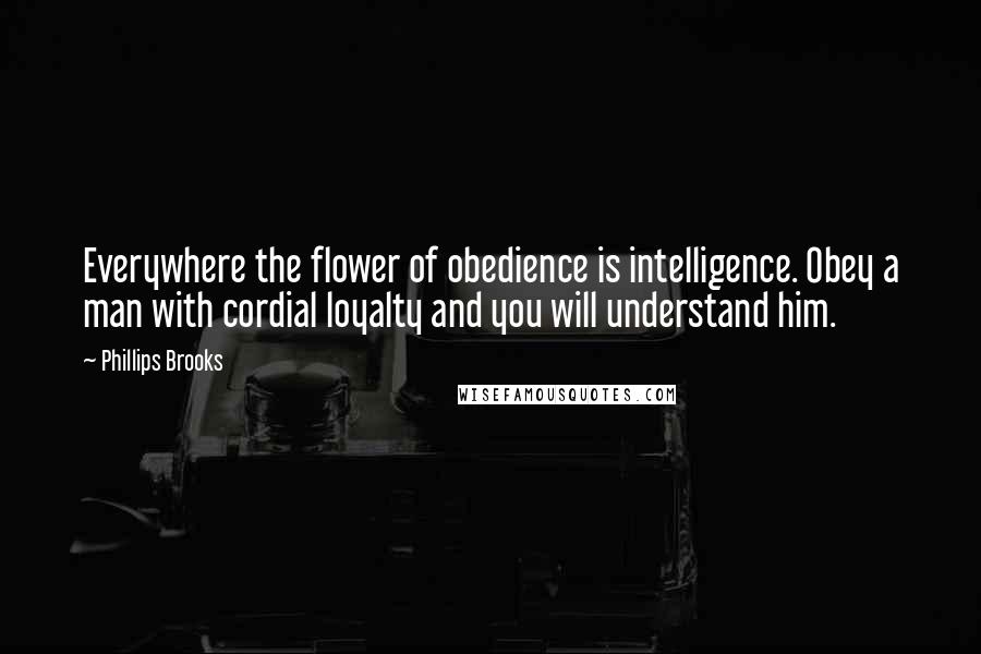 Phillips Brooks Quotes: Everywhere the flower of obedience is intelligence. Obey a man with cordial loyalty and you will understand him.