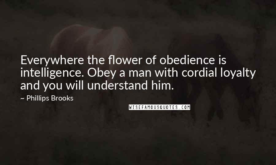 Phillips Brooks Quotes: Everywhere the flower of obedience is intelligence. Obey a man with cordial loyalty and you will understand him.