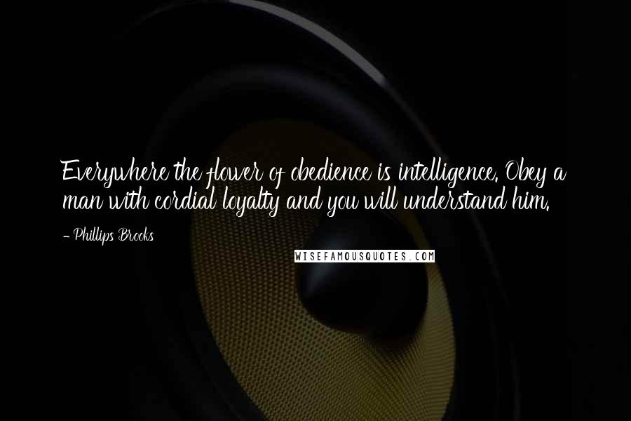 Phillips Brooks Quotes: Everywhere the flower of obedience is intelligence. Obey a man with cordial loyalty and you will understand him.
