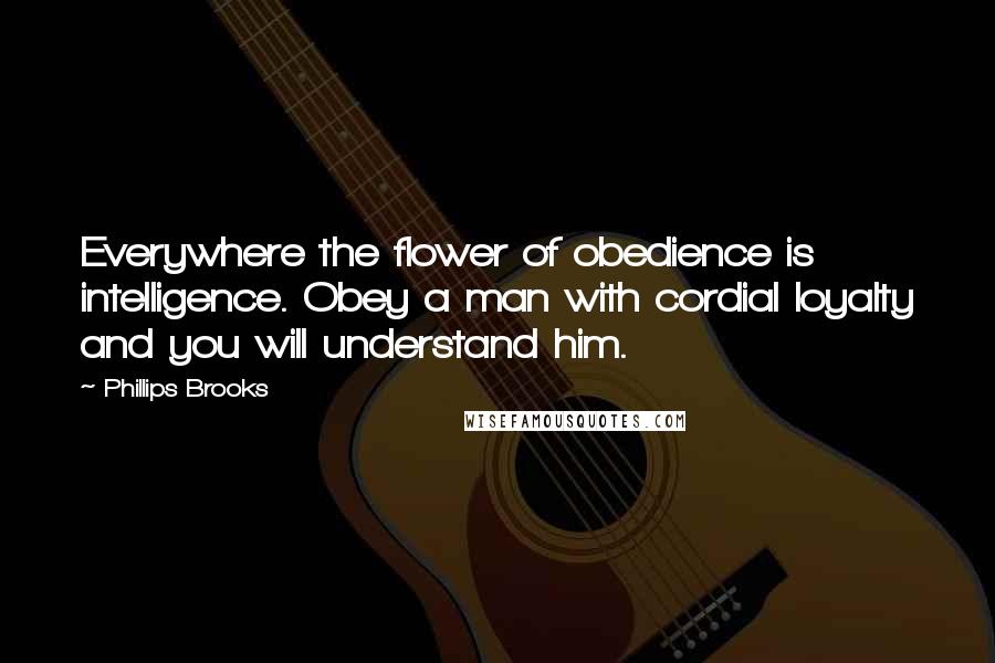 Phillips Brooks Quotes: Everywhere the flower of obedience is intelligence. Obey a man with cordial loyalty and you will understand him.