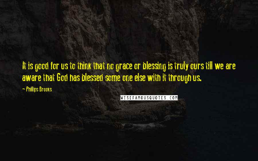 Phillips Brooks Quotes: It is good for us to think that no grace or blessing is truly ours till we are aware that God has blessed some one else with it through us.