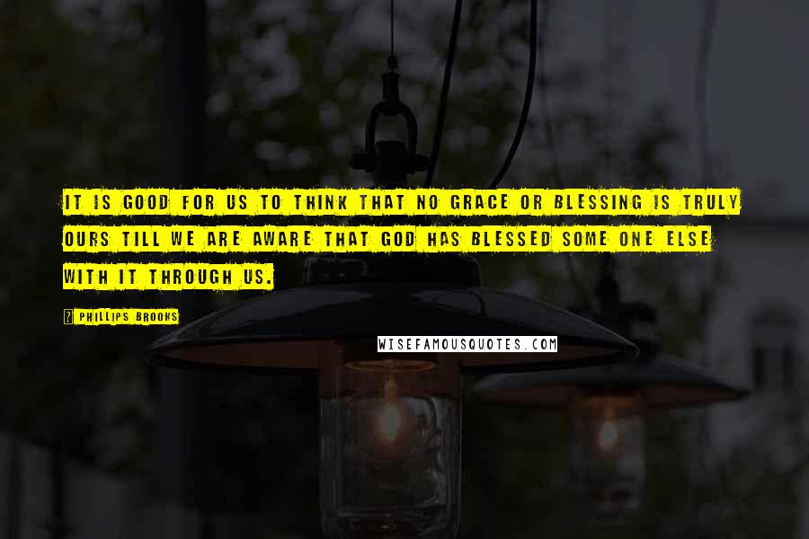 Phillips Brooks Quotes: It is good for us to think that no grace or blessing is truly ours till we are aware that God has blessed some one else with it through us.