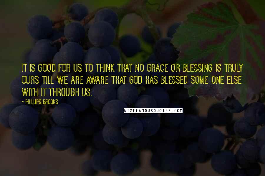 Phillips Brooks Quotes: It is good for us to think that no grace or blessing is truly ours till we are aware that God has blessed some one else with it through us.