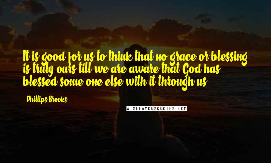 Phillips Brooks Quotes: It is good for us to think that no grace or blessing is truly ours till we are aware that God has blessed some one else with it through us.
