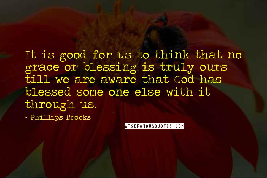 Phillips Brooks Quotes: It is good for us to think that no grace or blessing is truly ours till we are aware that God has blessed some one else with it through us.