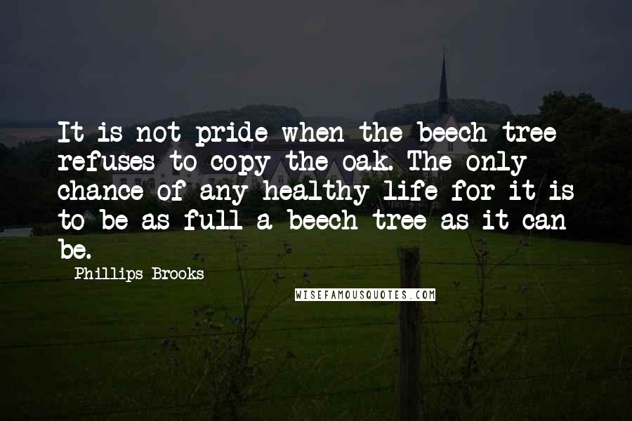 Phillips Brooks Quotes: It is not pride when the beech-tree refuses to copy the oak. The only chance of any healthy life for it is to be as full a beech-tree as it can be.