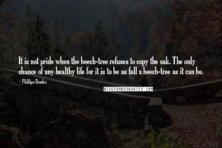 Phillips Brooks Quotes: It is not pride when the beech-tree refuses to copy the oak. The only chance of any healthy life for it is to be as full a beech-tree as it can be.