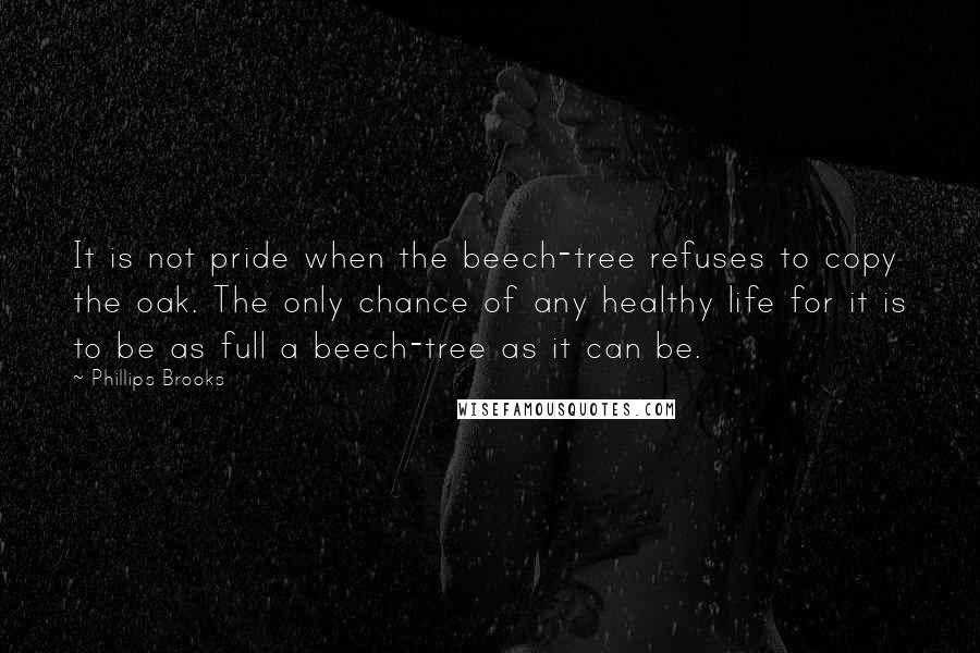 Phillips Brooks Quotes: It is not pride when the beech-tree refuses to copy the oak. The only chance of any healthy life for it is to be as full a beech-tree as it can be.