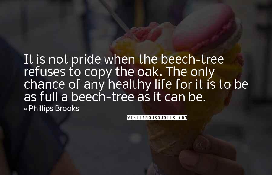 Phillips Brooks Quotes: It is not pride when the beech-tree refuses to copy the oak. The only chance of any healthy life for it is to be as full a beech-tree as it can be.