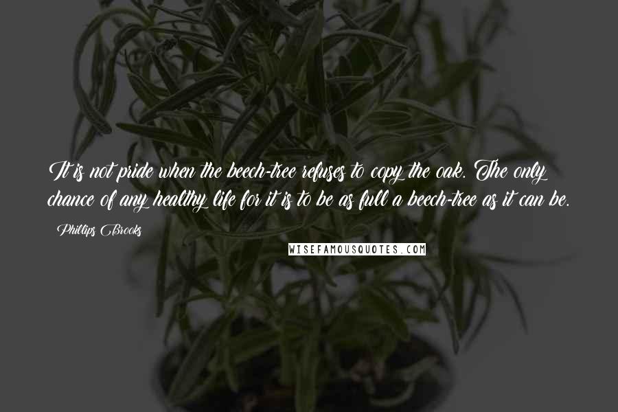 Phillips Brooks Quotes: It is not pride when the beech-tree refuses to copy the oak. The only chance of any healthy life for it is to be as full a beech-tree as it can be.