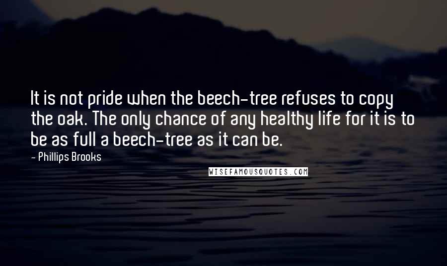 Phillips Brooks Quotes: It is not pride when the beech-tree refuses to copy the oak. The only chance of any healthy life for it is to be as full a beech-tree as it can be.