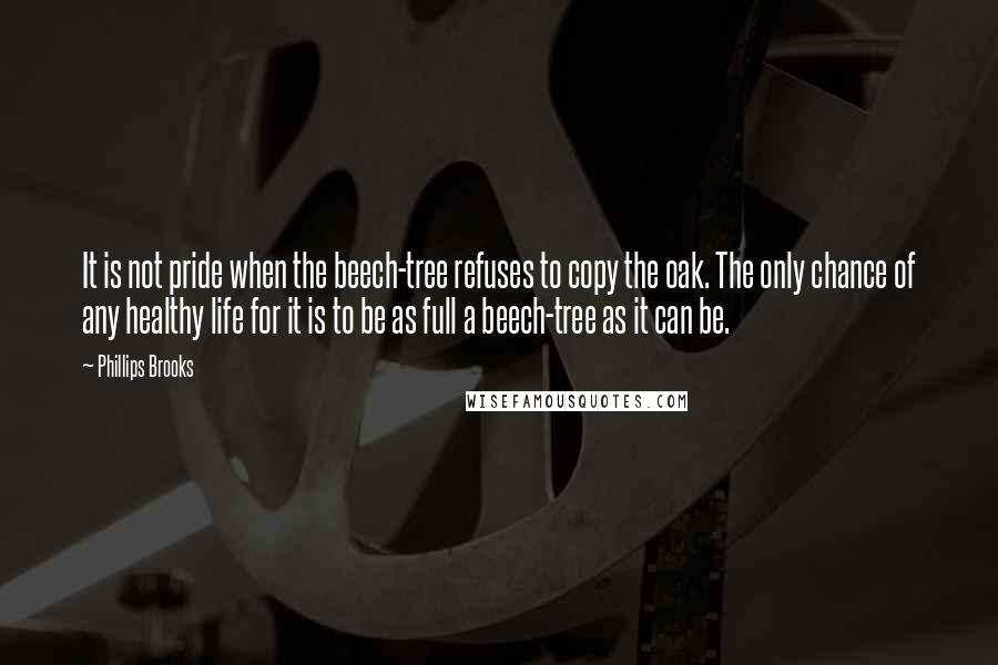 Phillips Brooks Quotes: It is not pride when the beech-tree refuses to copy the oak. The only chance of any healthy life for it is to be as full a beech-tree as it can be.