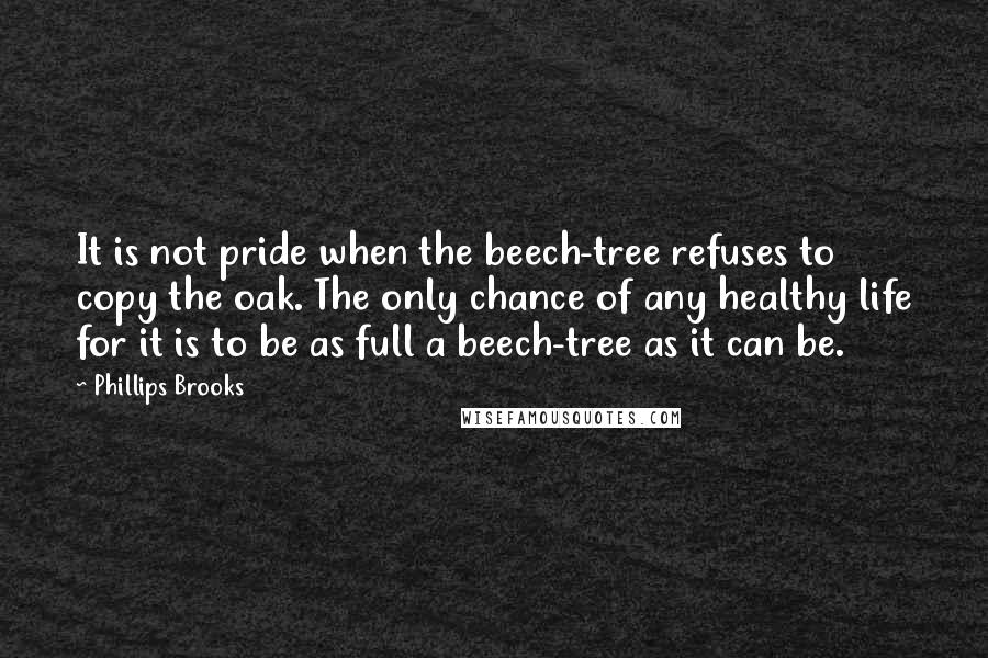 Phillips Brooks Quotes: It is not pride when the beech-tree refuses to copy the oak. The only chance of any healthy life for it is to be as full a beech-tree as it can be.