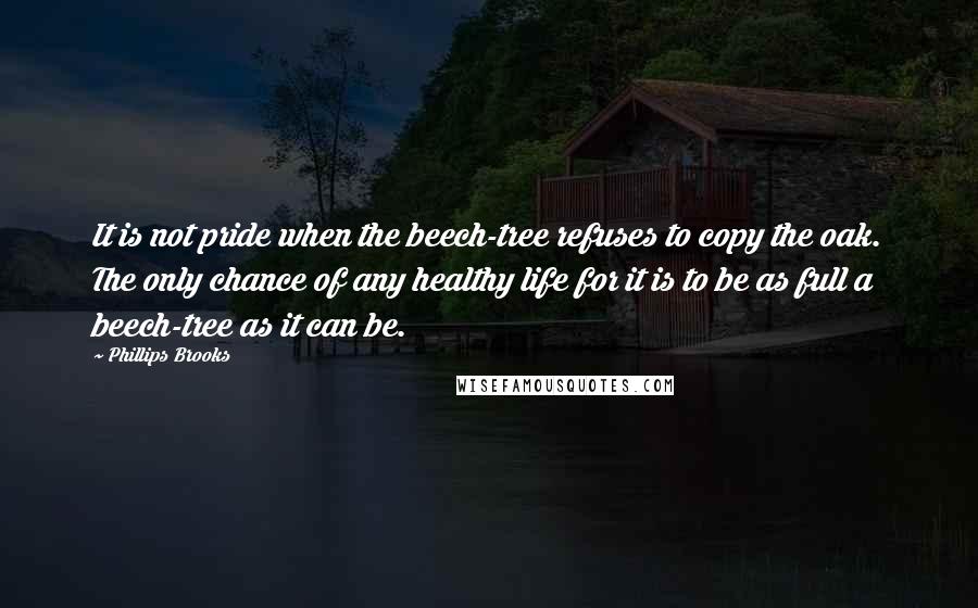 Phillips Brooks Quotes: It is not pride when the beech-tree refuses to copy the oak. The only chance of any healthy life for it is to be as full a beech-tree as it can be.