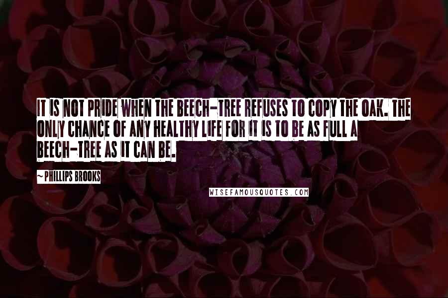 Phillips Brooks Quotes: It is not pride when the beech-tree refuses to copy the oak. The only chance of any healthy life for it is to be as full a beech-tree as it can be.