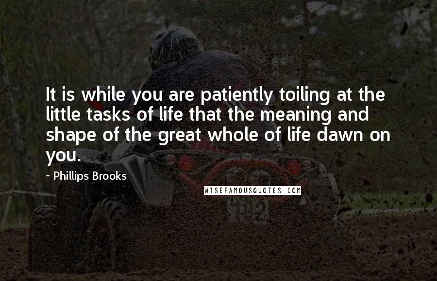 Phillips Brooks Quotes: It is while you are patiently toiling at the little tasks of life that the meaning and shape of the great whole of life dawn on you.