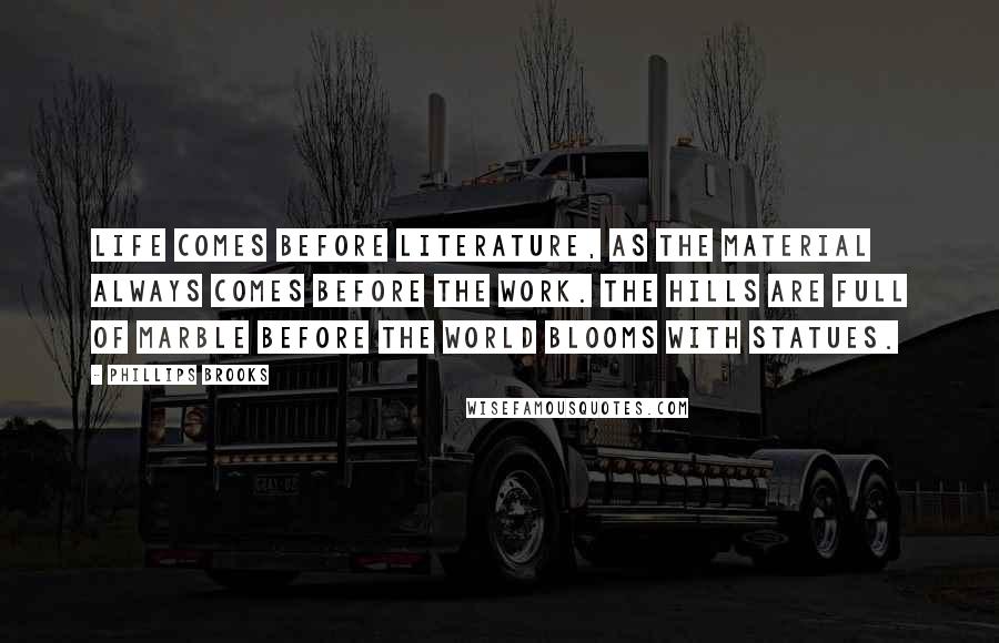 Phillips Brooks Quotes: Life comes before literature, as the material always comes before the work. The hills are full of marble before the world blooms with statues.