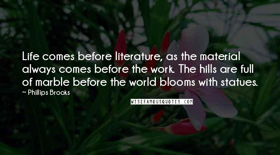 Phillips Brooks Quotes: Life comes before literature, as the material always comes before the work. The hills are full of marble before the world blooms with statues.