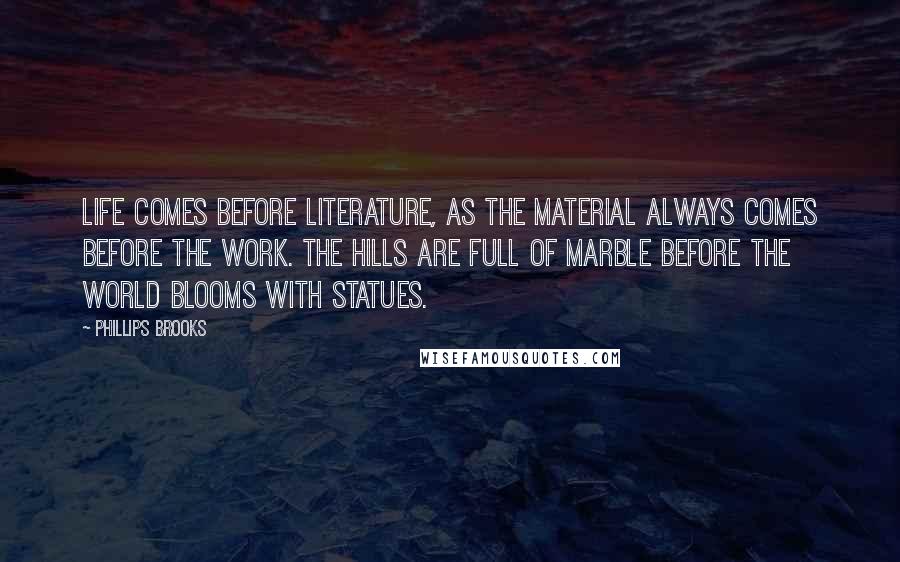 Phillips Brooks Quotes: Life comes before literature, as the material always comes before the work. The hills are full of marble before the world blooms with statues.
