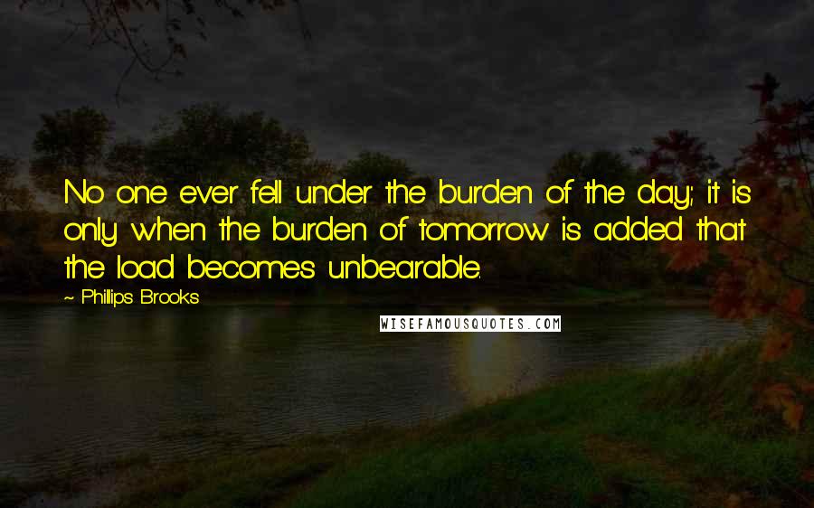 Phillips Brooks Quotes: No one ever fell under the burden of the day; it is only when the burden of tomorrow is added that the load becomes unbearable.