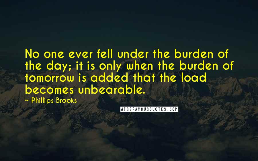 Phillips Brooks Quotes: No one ever fell under the burden of the day; it is only when the burden of tomorrow is added that the load becomes unbearable.