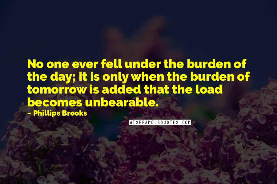 Phillips Brooks Quotes: No one ever fell under the burden of the day; it is only when the burden of tomorrow is added that the load becomes unbearable.