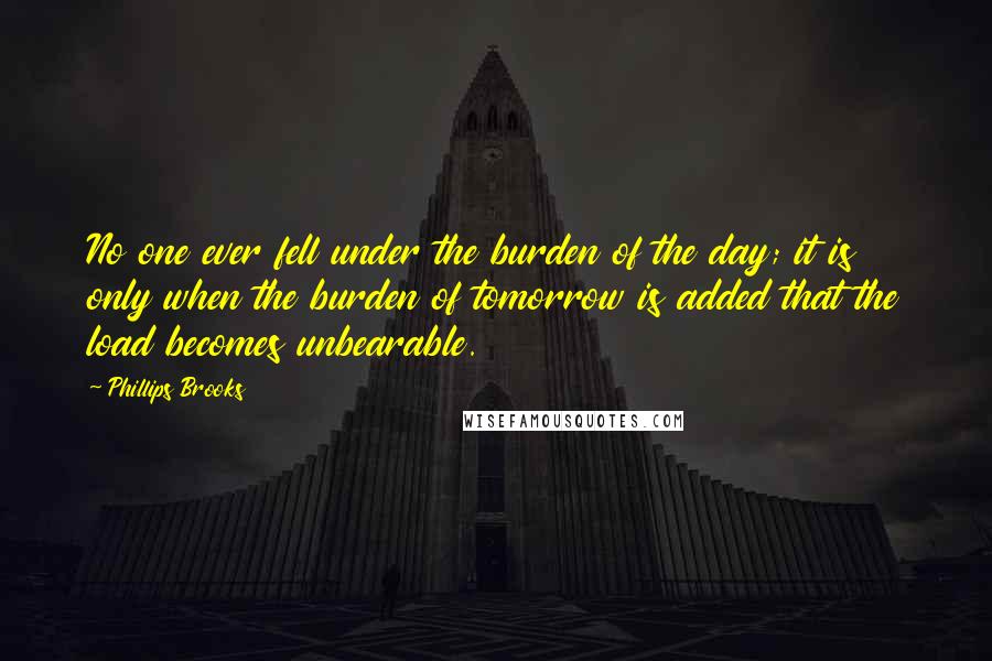 Phillips Brooks Quotes: No one ever fell under the burden of the day; it is only when the burden of tomorrow is added that the load becomes unbearable.