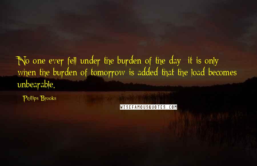 Phillips Brooks Quotes: No one ever fell under the burden of the day; it is only when the burden of tomorrow is added that the load becomes unbearable.
