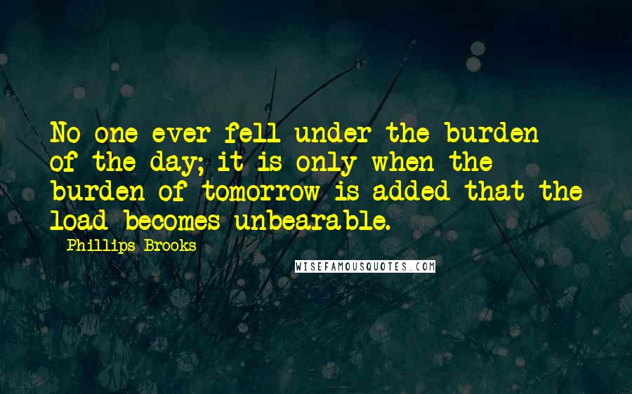 Phillips Brooks Quotes: No one ever fell under the burden of the day; it is only when the burden of tomorrow is added that the load becomes unbearable.
