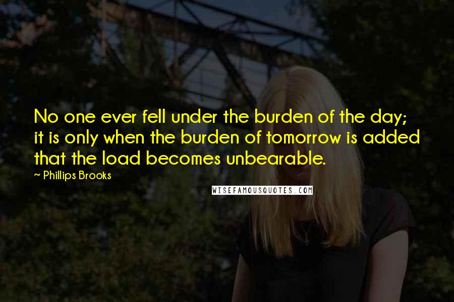 Phillips Brooks Quotes: No one ever fell under the burden of the day; it is only when the burden of tomorrow is added that the load becomes unbearable.