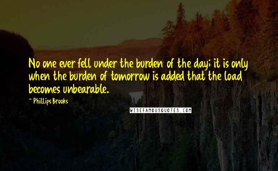 Phillips Brooks Quotes: No one ever fell under the burden of the day; it is only when the burden of tomorrow is added that the load becomes unbearable.